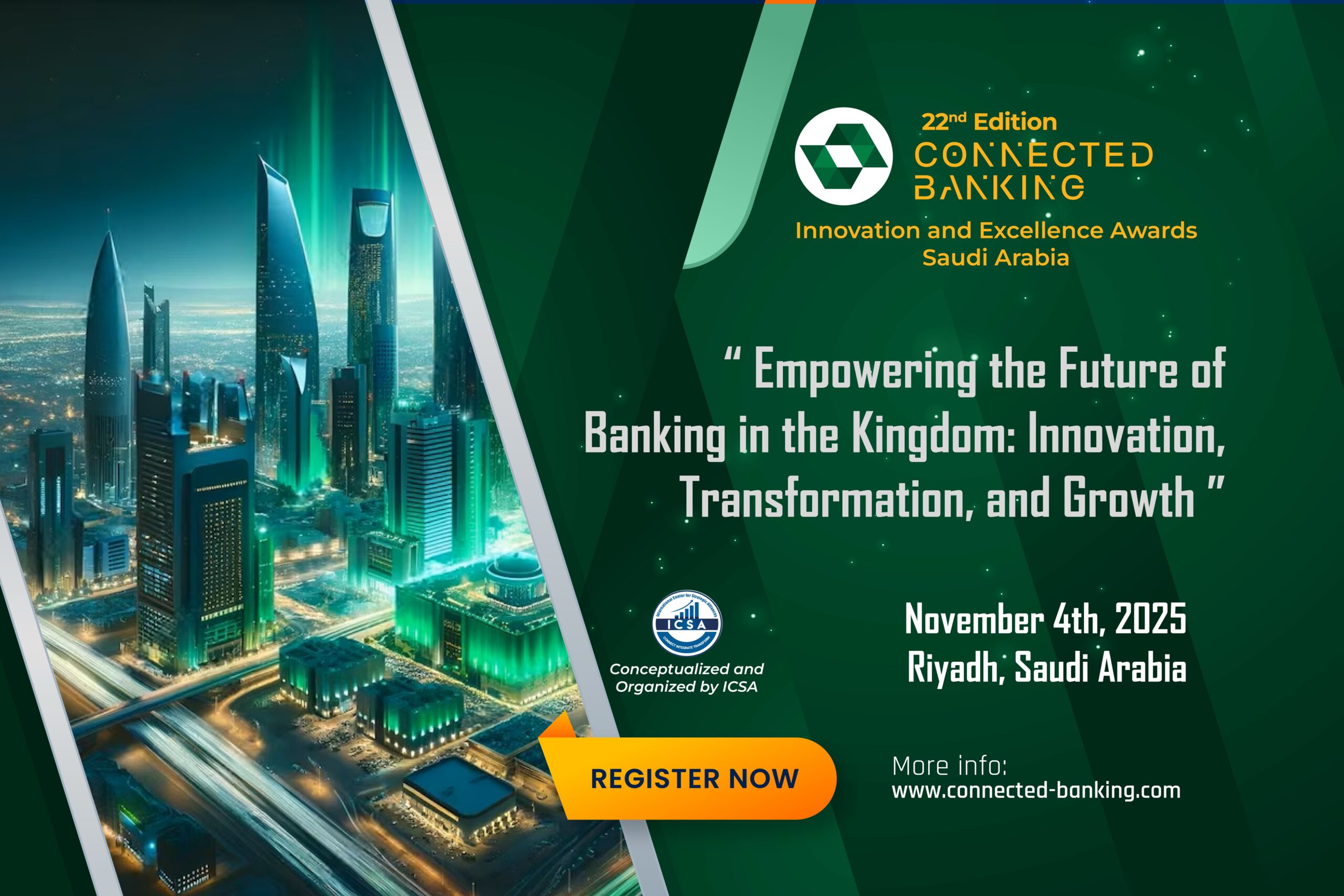 The International Centre for Strategic Alliances (ICSA) is proud to announce the 22nd Edition of the Connected Banking Summit – Innovation & Excellence Awards 2025, set to take place on November 4th 2025  , in Riyadh. Under the theme “Empowering the Future of Banking in the Kingdom: Innovation, Transformation, and Growth,” this landmark event will convene top-tier executives, fintech pioneers, policymakers and technology providers to shape the future of banking in Saudi Arabia.